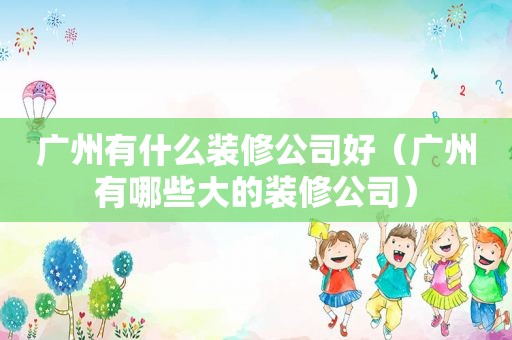 广州有什么装修公司好（广州有哪些大的装修公司）