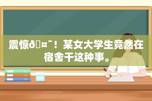 震惊🤯！某女大学生竟然在宿舍干这种事。