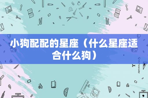 小狗配配的星座（什么星座适合什么狗）