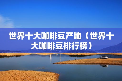 世界十大咖啡豆产地（世界十大咖啡豆排行榜）