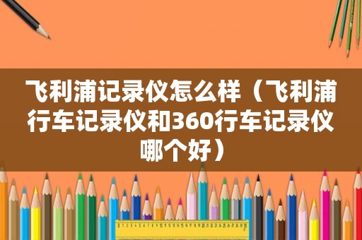 飞利浦记录仪怎么样（飞利浦行车记录仪和360行车记录仪哪个好）