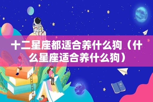 十二星座都适合养什么狗（什么星座适合养什么狗）