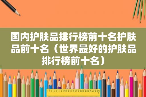 国内护肤品排行榜前十名护肤品前十名（世界最好的护肤品排行榜前十名）