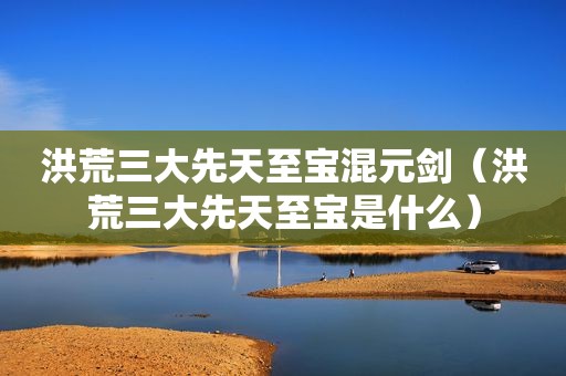 洪荒三大先天至宝混元剑（洪荒三大先天至宝是什么）