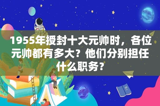 1955年授封十大元帅时，各位元帅都有多大？他们分别担任什么职务？