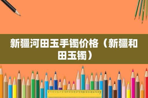 新疆河田玉手镯价格（新疆和田玉镯）