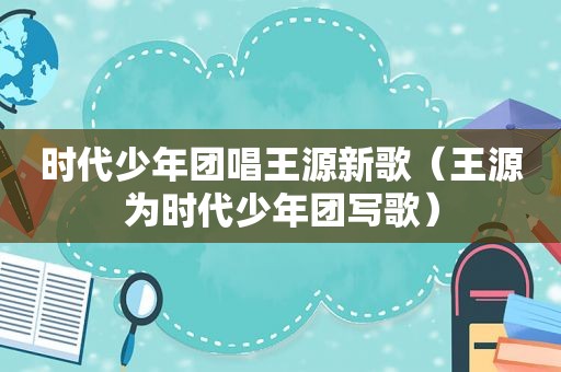 时代少年团唱王源新歌（王源为时代少年团写歌）