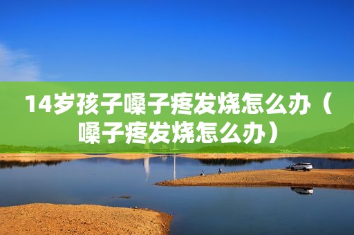 14岁孩子嗓子疼发烧怎么办（嗓子疼发烧怎么办）