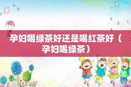 孕妇喝绿茶好还是喝红茶好（孕妇喝绿茶）