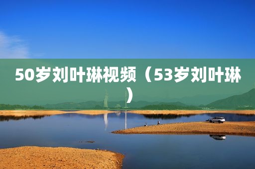 50岁刘叶琳视频（53岁刘叶琳）