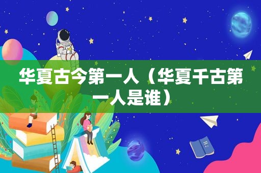 华夏古今第一人（华夏千古第一人是谁）