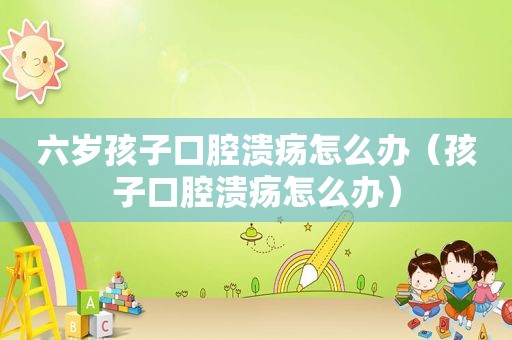 六岁孩子口腔溃疡怎么办（孩子口腔溃疡怎么办）