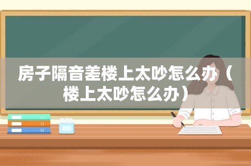 房子隔音差楼上太吵怎么办（楼上太吵怎么办）