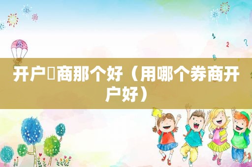 开户劵商那个好（用哪个券商开户好）