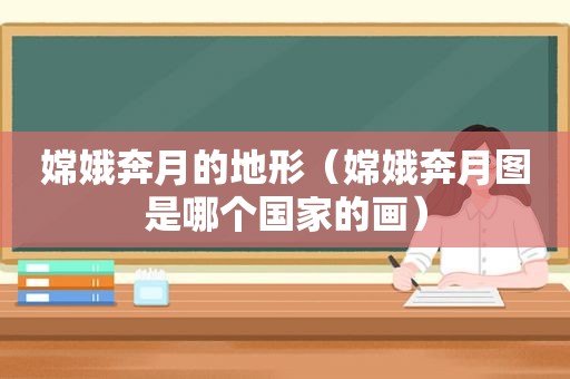 嫦娥奔月的地形（嫦娥奔月图是哪个国家的画）