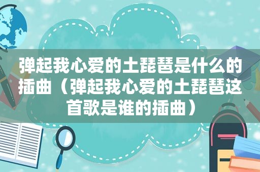 弹起我心爱的土琵琶是什么的插曲（弹起我心爱的土琵琶这首歌是谁的插曲）