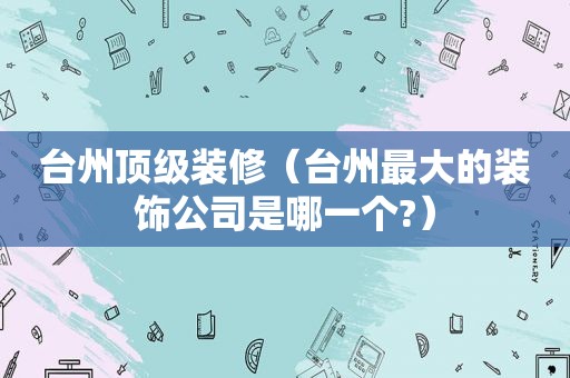 台州顶级装修（台州最大的装饰公司是哪一个?）