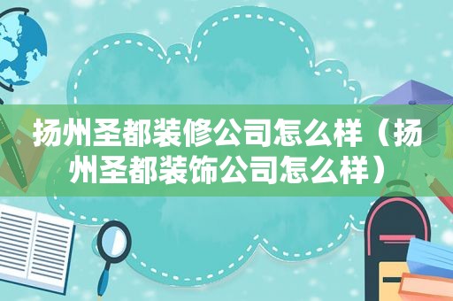 扬州圣都装修公司怎么样（扬州圣都装饰公司怎么样）