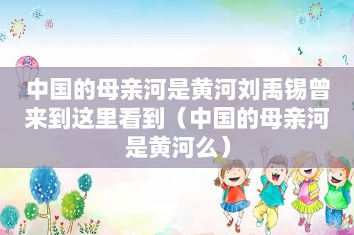 中国的母亲河是黄河刘禹锡曾来到这里看到（中国的母亲河是黄河么）