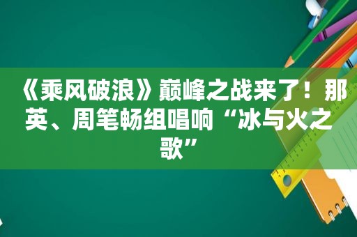 《乘风破浪》巅峰之战来了！那英、周笔畅组唱响“冰与火之歌”
