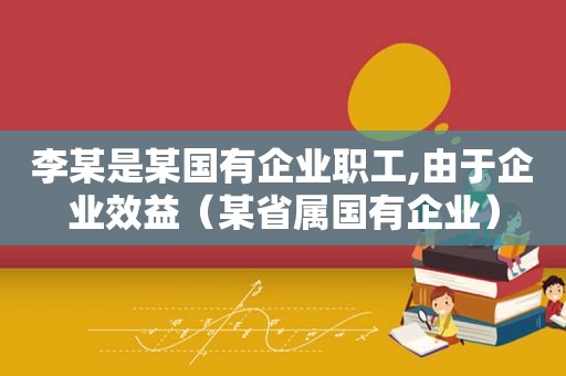 李某是某国有企业职工,由于企业效益（某省属国有企业）