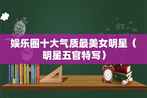 娱乐圈十大气质最美女明星（明星五官特写）