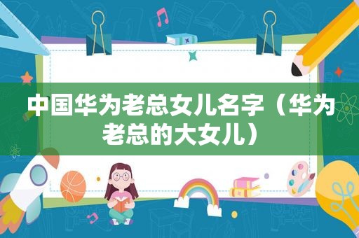 中国华为老总女儿名字（华为老总的大女儿）