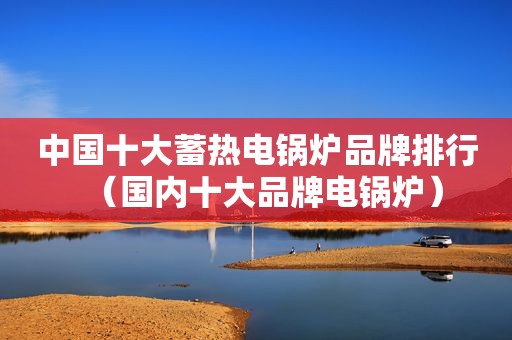 中国十大蓄热电锅炉品牌排行（国内十大品牌电锅炉）