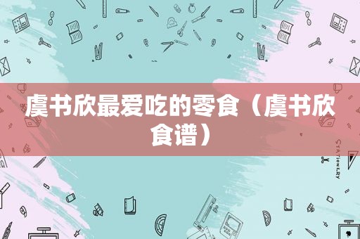 虞书欣最爱吃的零食（虞书欣食谱）