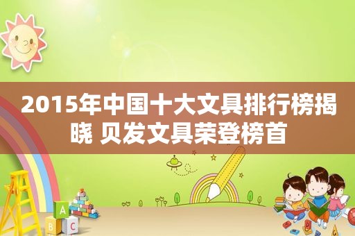 2015年中国十大文具排行榜揭晓 贝发文具荣登榜首