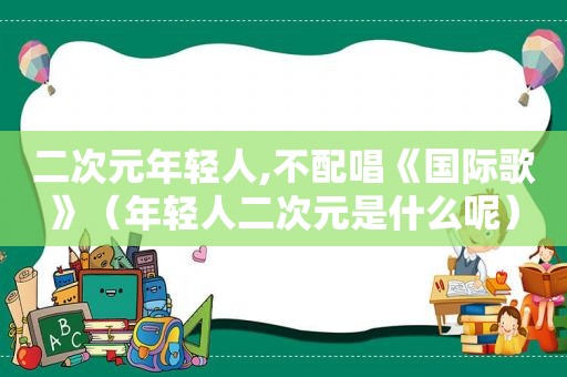 二次元年轻人,不配唱《国际歌》（年轻人二次元是什么呢）