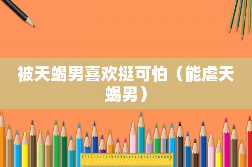 被天蝎男喜欢挺可怕（能虐天蝎男）