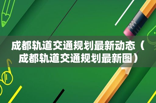 成都轨道交通规划最新动态（成都轨道交通规划最新图）