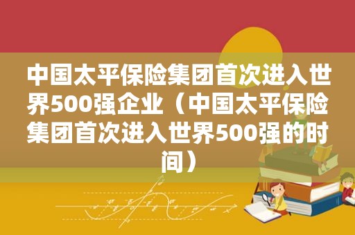 中国太平保险集团首次进入世界500强企业（中国太平保险集团首次进入世界500强的时间）