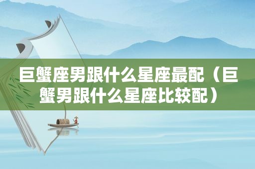 巨蟹座男跟什么星座最配（巨蟹男跟什么星座比较配）