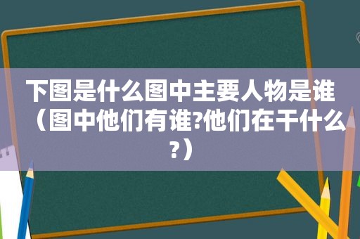下图是什么图中主要人物是谁（图中他们有谁?他们在干什么?）