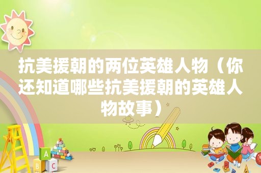 抗美援朝的两位英雄人物（你还知道哪些抗美援朝的英雄人物故事）