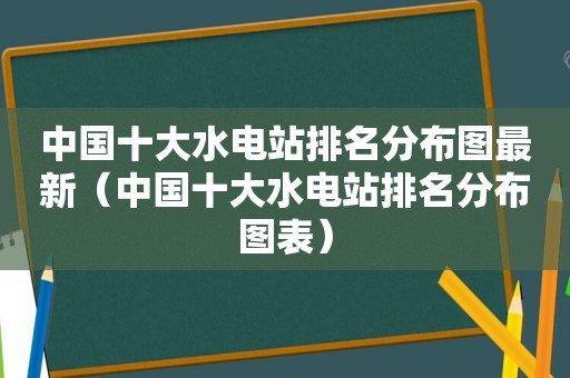 中国十大水电站排名分布图最新（中国十大水电站排名分布图表）