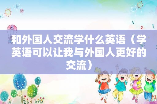和外国人交流学什么英语（学英语可以让我与外国人更好的交流）