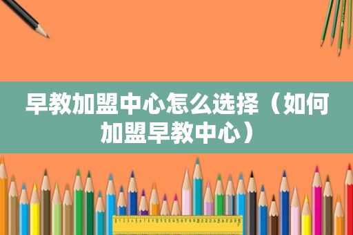早教加盟中心怎么选择（如何加盟早教中心）