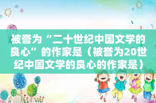 被誉为“二十世纪中国文学的良心”的作家是（被誉为20世纪中国文学的良心的作家是）