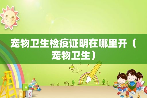 宠物卫生检疫证明在哪里开（宠物卫生）