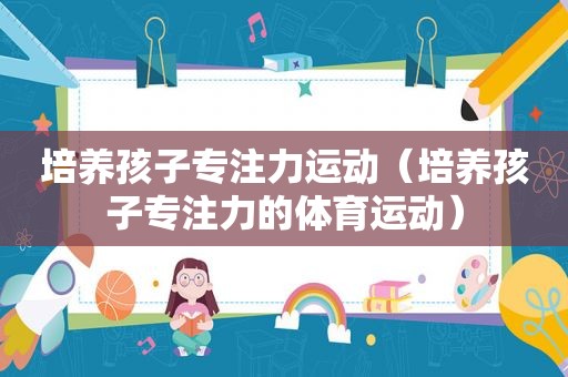 培养孩子专注力运动（培养孩子专注力的体育运动）