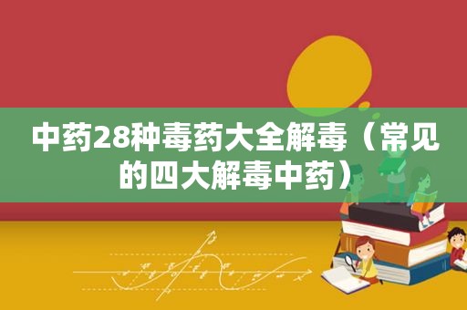 中药28种毒药大全解毒（常见的四大解毒中药）