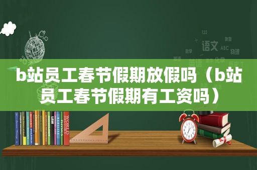 b站员工春节假期放假吗（b站员工春节假期有工资吗）