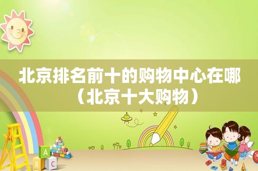 北京排名前十的购物中心在哪（北京十大购物）