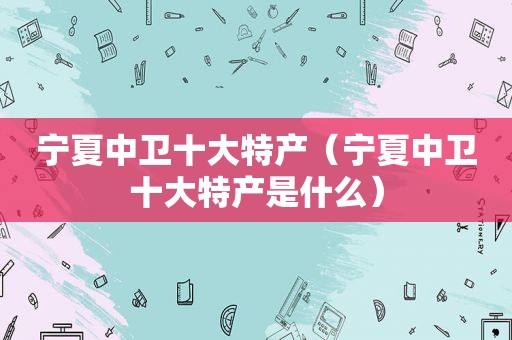 宁夏中卫十大特产（宁夏中卫十大特产是什么）