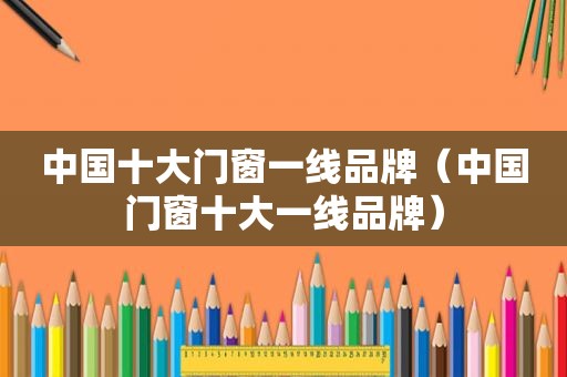 中国十大门窗一线品牌（中国门窗十大一线品牌）