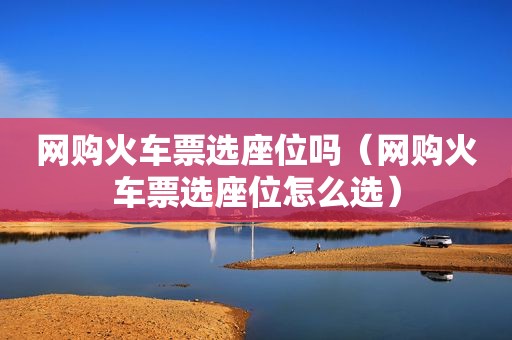 网购火车票选座位吗（网购火车票选座位怎么选）