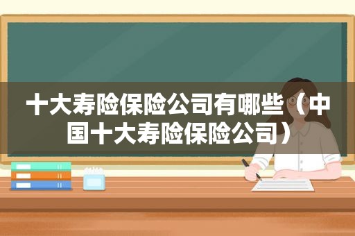 十大寿险保险公司有哪些（中国十大寿险保险公司）
